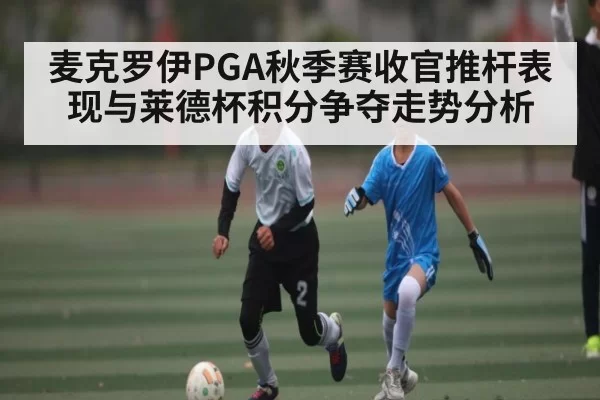 麦克罗伊PGA秋季赛收官推杆表现与莱德杯积分争夺走势分析