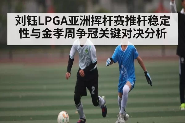 刘钰LPGA亚洲挥杆赛推杆稳定性与金孝周争冠关键对决分析